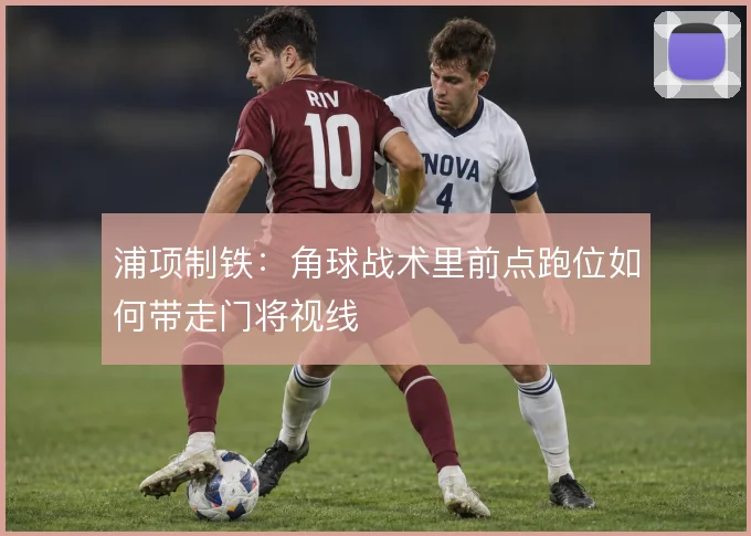 浦项制铁:角球战术里前点跑位如何带走门将视线