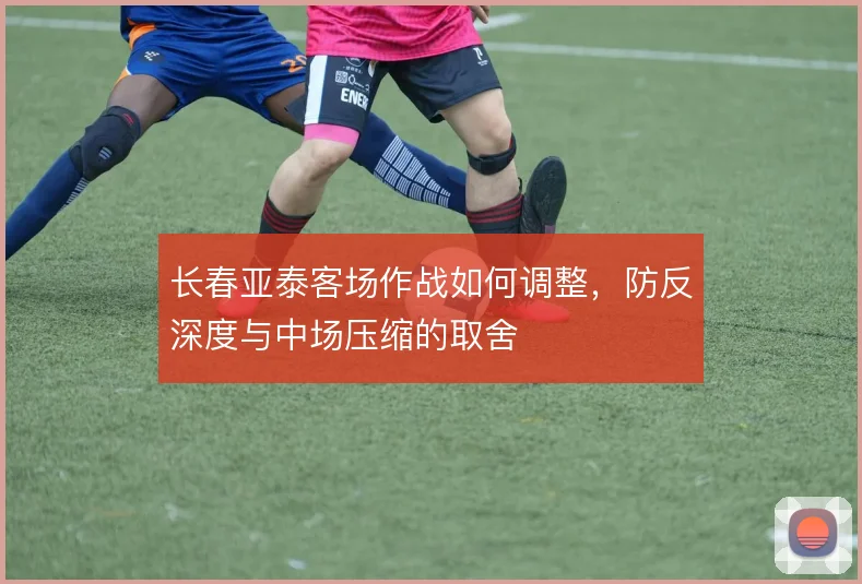 长春亚泰客场作战如何调整，防反深度与中场压缩的取舍