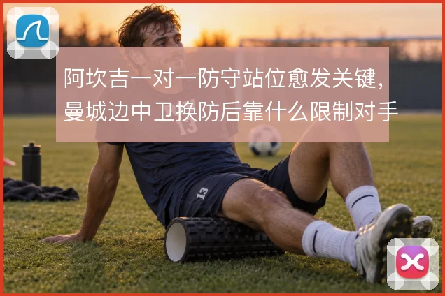 阿坎吉一对一防守站位愈发关键,曼城边中卫换防后靠什么限制对手爆点