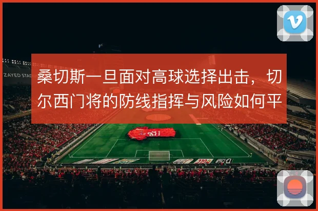 桑切斯一旦面对高球选择出击,切尔西门将的防线指挥与风险如何平衡