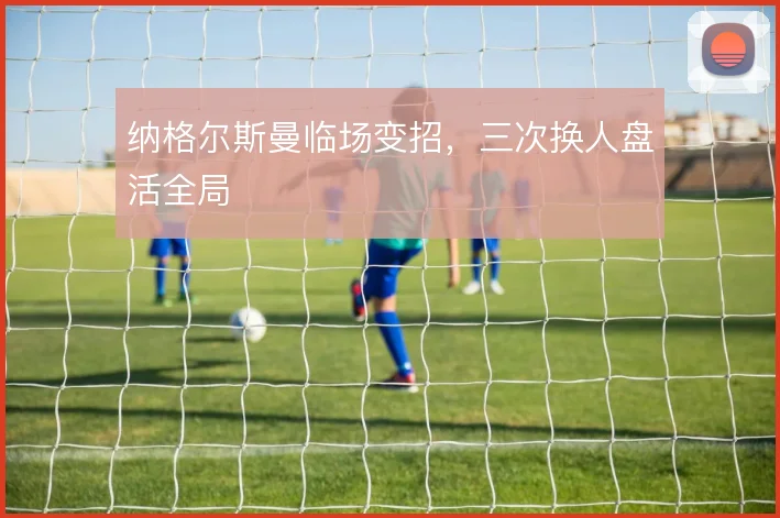 纳格尔斯曼临场变招，三次换人盘活全局