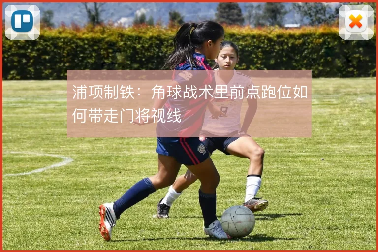浦项制铁:角球战术里前点跑位如何带走门将视线