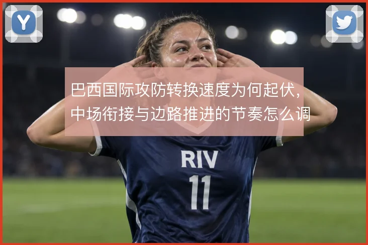 巴西国际攻防转换速度为何起伏,中场衔接与边路推进的节奏怎么调