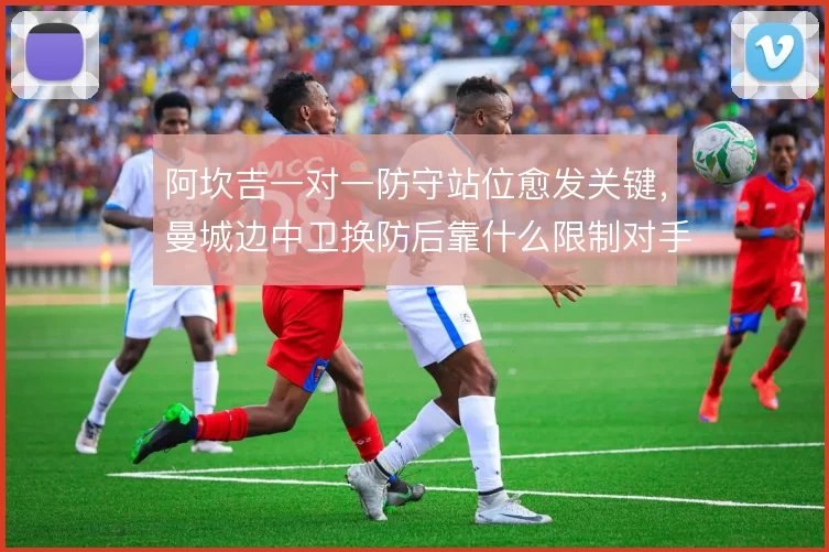 阿坎吉一对一防守站位愈发关键,曼城边中卫换防后靠什么限制对手爆点