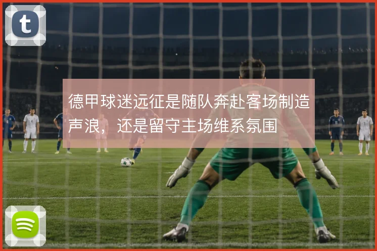 德甲球迷远征是随队奔赴客场制造声浪，还是留守主场维系氛围