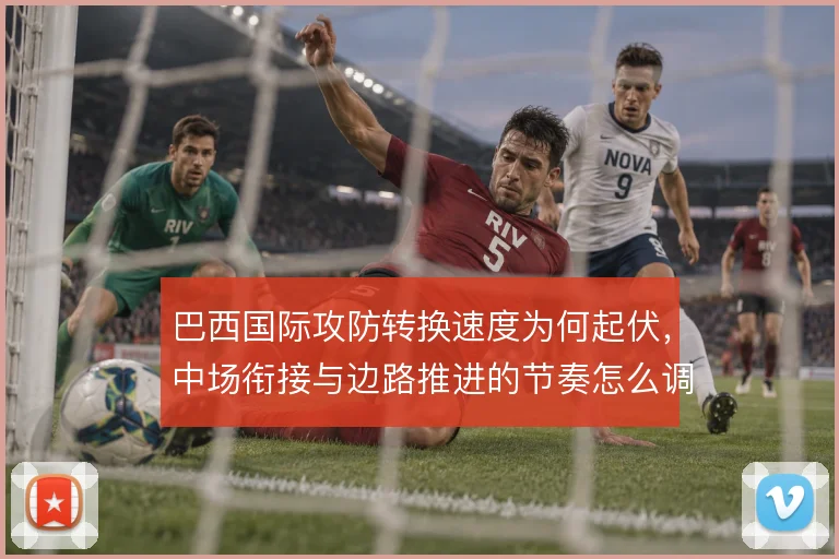 巴西国际攻防转换速度为何起伏,中场衔接与边路推进的节奏怎么调