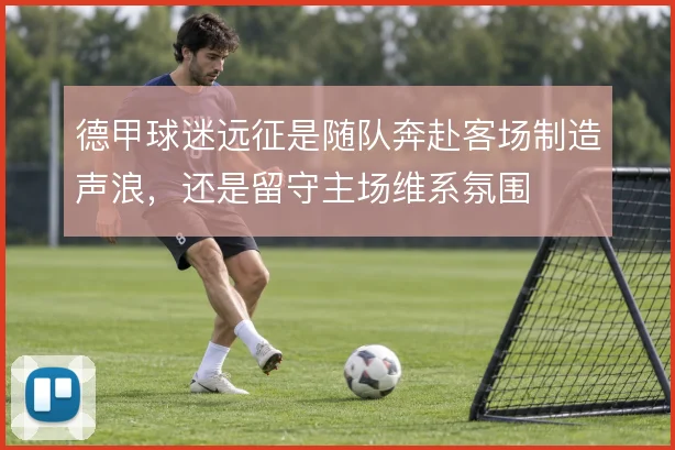 德甲球迷远征是随队奔赴客场制造声浪，还是留守主场维系氛围